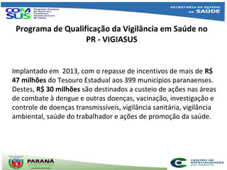 Programa de Qualificação da Vigilância em Saúde no
PR - VIGIASUS
Implantado em 2013, com o repasse de incentivos de mais de R$
47 milhões do Tesouro Estadual aos 399 municípios paranaenses.
Destes, R$ 30 milhões são destinados a custeio de ações nas áreas
de combate à dengue e outras doenças, vacinação, investigação e
controle de doenças transmissíveis, vigilância sanitária, vigilância
ambiental, saúde do trabalhador e ações de promoção da saúde.
 