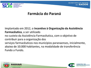 Farmácia do Paraná
Implantado em 2012, o Incentivo à Organização da Assistência
Farmacêutica, a ser utilizado
no custeio da Assistência Farmacêutica, com o objetivo de
contribuir para a organização dos
serviços farmacêuticos nos municípios paranaenses, inicialmente,
abaixo de 10.000 habitantes, na modalidade de transferência
Fundo a Fundo.
 