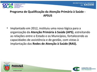 Programa de Qualificação da Atenção Primária à Saúde -
APSUS
• Implantado em 2012, instituiu uma nova lógica para a
organização da Atenção Primária à Saúde (APS), estreitando
as relações entre o Estado e os Municípios, fortalecendo as
capacidades de assistência e de gestão, com vistas à
implantação das Redes de Atenção à Saúde (RAS).
 