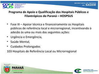 Programa de Apoio e Qualificação dos Hospitais Públicos e
Filantrópicos do Paraná – HOSPSUS
• Fase III – Apoiar técnica e financeiramente os Hospitais
públicos de referência local e microrregional, incentivando à
adesão às uma ou mais das seguintes ações:
• Urgência e Emergência,
• Saúde Mental,
• Cuidados Prolongados
103 Hospitais de Referência Local ou Microrregional
 