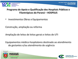 Programa de Apoio e Qualificação dos Hospitais Públicos e
Filantrópicos do Paraná – HOSPSUS
• Investimentos Obras e Equipamentos
Construção, ampliação ou reforma
Ampliação de leitos de leitos gerais e leitos de UTI
Equipamentos médico-hospitalares destinado ao atendimento
de gestantes e/ou atendimento de urgência
.
 
