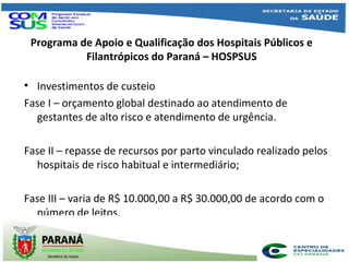 Programa de Apoio e Qualificação dos Hospitais Públicos e
Filantrópicos do Paraná – HOSPSUS
• Investimentos de custeio
Fase I – orçamento global destinado ao atendimento de
gestantes de alto risco e atendimento de urgência.
Fase II – repasse de recursos por parto vinculado realizado pelos
hospitais de risco habitual e intermediário;
Fase III – varia de R$ 10.000,00 a R$ 30.000,00 de acordo com o
número de leitos.
 
