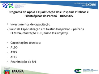 Programa de Apoio e Qualificação dos Hospitais Públicos e
Filantrópicos do Paraná – HOSPSUS
• Investimentos de capacitação
- Curso de Especialização em Gestão Hospitalar – parceria
FEMIPA, realização PUC, curso In Company.
- Capacitações técnicas:
- ALSO
- ATLS
- ACLS
- Reanimação do RN
 