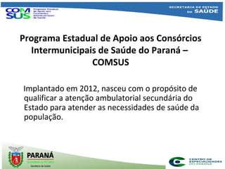 Programa Estadual de Apoio aos Consórcios
Intermunicipais de Saúde do Paraná –
COMSUS
Implantado em 2012, nasceu com o propósito de
qualificar a atenção ambulatorial secundária do
Estado para atender as necessidades de saúde da
população.
 