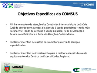 Objetivos Específicos do COMSUS
• Alinhar o modelo de atenção dos Consórcios Intermunicipais de Saúde
(CIS) de acordo com as redes de atenção à saúde prioritárias – Rede Mãe
Paranaense, Rede de Atenção à Saúde do Idoso, Rede de Atenção à
Pessoa com Deficiência e Rede de Atenção à Saúde Mental.
• Implantar incentivo de custeio para ampliar a oferta de serviços
especializados.
• Implantar incentivo de investimento para a melhoria da estrutura e de
equipamentos dos Centros de Especialidades Regional.
 