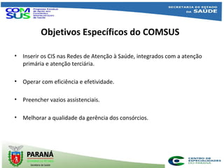Objetivos Específicos do COMSUS
• Inserir os CIS nas Redes de Atenção à Saúde, integrados com a atenção
primária e atenção terciária.
• Operar com eficiência e efetividade.
• Preencher vazios assistenciais.
• Melhorar a qualidade da gerência dos consórcios.
 