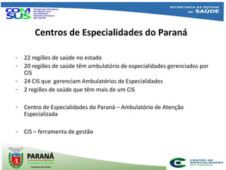 Centros de Especialidades do Paraná
- 22 regiões de saúde no estado
- 20 regiões de saúde têm ambulatório de especialidades gerenciados por
CIS
- 24 CIS que gerenciam Ambulatórios de Especialidades
- 2 regiões de saúde que têm mais de um CIS
- Centro de Especialidades do Paraná – Ambulatório de Atenção
Especializada
- CIS – ferramenta de gestão
 