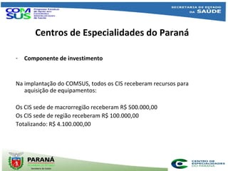 Centros de Especialidades do Paraná
- Componente de investimento
Na implantação do COMSUS, todos os CIS receberam recursos para
aquisição de equipamentos:
Os CIS sede de macrorregião receberam R$ 500.000,00
Os CIS sede de região receberam R$ 100.000,00
Totalizando: R$ 4.100.000,00
 
