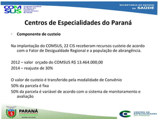 Centros de Especialidades do Paraná
- Componente de custeio
Na implantação do COMSUS, 22 CIS receberam recursos custeio de acordo
com o Fator de Desigualdade Regional e a população de abrangência.
2012 – valor orçado do COMSUS R$ 13.464.000,00
2014 – reajuste de 30%
O valor de custeio é transferido pela modalidade de Convênio
50% da parcela é fixa
50% da parcela é variável de acordo com o sistema de monitoramento e
avaliação
 