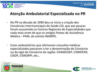 Atenção Ambulatorial Especializada no PR
- No PR na década de 1990 deu-se início a criação dos
Consórcios Intermunicipais de Saúde-CIS, que aos poucos
foram assumindo os Centros Regionais de Especialidades que
nada mais eram do que os antigos Postos de Assistência
Médica – PAM, do extinto INAMPS.
- Esses ambulatórios que ofertavam consultas médicas
especializadas passaram a ter a denominação de Consórcio
ou da sigla do Consórcio da região: CISAMUSEP, CISMEPAR,
CISOP, CISNORPI, etc...
 