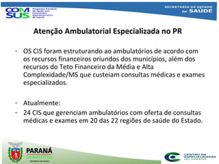 Atenção Ambulatorial Especializada no PR
- OS CIS foram estruturando ao ambulatórios de acordo com
os recursos financeiros oriundos dos municípios, além dos
recursos do Teto Financeiro da Média e Alta
Complexidade/MS que custeiam consultas médicas e exames
especializados.
- Atualmente:
- 24 CIS que gerenciam ambulatórios com oferta de consultas
médicas e exames em 20 das 22 regiões de saúde do Estado.
 
