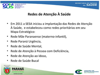 Redes de Atenção À Saúde
• Em 2011 a SESA iniciou a implantação das Redes de Atenção
À Saúde, e estabeleceu como redes prioritárias em seu
Mapa Estratégico:
• Rede Mãe Paranaense (materno-infantil),
• Rede Paraná Urgência,
• Rede de Saúde Mental,
• Rede de Atenção à Pessoa com Deficiência,
• Rede de Atenção ao Idoso,
• Rede de Saúde Bucal
 