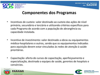 Componentes dos Programas
• Incentivos de custeio: valor destinado ao custeio das ações de nível
primário, secundário e terciário e utilizando critérios específicos para
cada Programa de acordo com a população de abrangência ou
capacidade instalada.
• Incentivo de investimento: valor destinado a obras ou equipamentos
médico-hospitalares e outros, sendo que os equipamentos indicados
para aquisição devem estar vinculados às redes de atenção à saúde
prioritárias.
• Capacitação: oferta de cursos de capacitação, aperfeiçoamento e
especialização, destinado a equipes de saúde, gerentes de hospitais e
consórcios.
Curso de Aperfeiçoamento em Gerenciamento para Consórcios Intermunicipais de
Saúde (ACISPAR)
Implantação de dois projetos pilotos
 