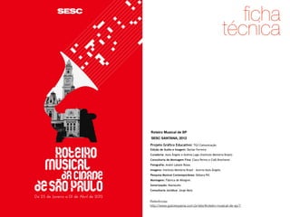 ﬁcha
técnica

Roteiro Musical de SP
SESC SANTANA, 2012
Projeto Gráfico Educativo: TG3 Comunicação
Edição de Áudio e Imagem: Darlan Ferreira
Curadoria: Assis Ângelo e Andrea Lago (Instituto Memória Brasil)
Consultoria de Montagem Fina: Clara Perino e Cidô Brecheret
Fotografia: André Labate Rosso
Imagens: Instituto Memória Brasil – Acervo Assis Ângelo
Pesquisa Musical Contemporânea: Débora Pill
Montagem: Fábrica de Milagres
Sonorização: Maxiaudio 
Consultoria Jurídica: Jorge Melo

Referências
http://www.gutorequena.com.br/site/#roteiro-musical-de-sp/1

 
