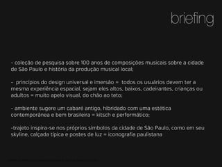 brieﬁng
- coleção de pesquisa sobre 100 anos de composições musicais sobre a cidade
de São Paulo e história da produção musical local;
- princípios do design universal e imersão = todos os usuários devem ter a
mesma experiência espacial, sejam eles altos, baixos, cadeirantes, crianças ou
adultos = muito apelo visual, do chão ao teto;
- ambiente sugere um cabaré antigo, hibridado com uma estética
contemporânea e bem brasileira = kitsch e performático;
-trajeto inspira-se nos próprios símbolos da cidade de São Paulo, como em seu
skyline, calçada típica e postes de luz = iconograﬁa paulistana

MATERIAL DE APOIO da Profa. Claudia Bordin Rodrigues Se quiser usar, seja legal e cite a fonte.

 
