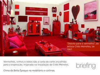 “Desvio para o vermelho”, do
artista Cildo Meirelles, de
1967.

Vermelhos, vinhos e roxos são a carta de cores escolhida
para a exposição, inspirada na instalação de Cildo Meireles.
Clima da Bella Époque no mobiliário e cortinas.

brieﬁng

 