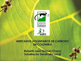 MERCADOS VOLUNTARIOS DE CARBONO
EN COLOMBIA
Roberto León Gómez Charry
Subdirector Desarrollo Local
 