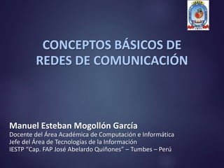 CONCEPTOS BÁSICOS DE
REDES DE COMUNICACIÓN
Manuel Esteban Mogollón García
Docente del Área Académica de Computación e Informática
Jefe del Área de Tecnologías de la Información
IESTP “Cap. FAP José Abelardo Quiñones” – Tumbes – Perú
 