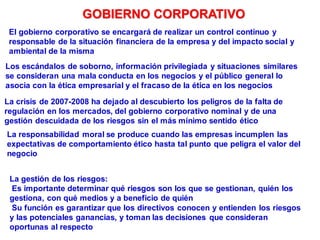 Los escándalos de soborno, información privilegiada y situaciones similares
se consideran una mala conducta en los negocios y el público general lo
asocia con la ética empresarial y el fracaso de la ética en los negocios
La crisis de 2007-2008 ha dejado al descubierto los peligros de la falta de
regulación en los mercados, del gobierno corporativo nominal y de una
gestión descuidada de los riesgos sin el más mínimo sentido ético
La responsabilidad moral se produce cuando las empresas incumplen las
expectativas de comportamiento ético hasta tal punto que peligra el valor del
negocio
El gobierno corporativo se encargará de realizar un control continuo y
responsable de la situación financiera de la empresa y del impacto social y
ambiental de la misma
GOBIERNO CORPORATIVO
La gestión de los riesgos:
Es importante determinar qué riesgos son los que se gestionan, quién los
gestiona, con qué medios y a beneficio de quién
Su función es garantizar que los directivos conocen y entienden los riesgos
y las potenciales ganancias, y toman las decisiones que consideran
oportunas al respecto
 