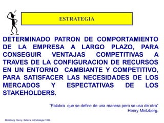 ESTRATEGIA
DETERMINADO PATRON DE COMPORTAMIENTO
DE LA EMPRESA A LARGO PLAZO, PARA
CONSEGUIR VENTAJAS COMPETITIVAS A
TRAVES DE LA CONFIGURACION DE RECURSOS
EN UN ENTORNO CAMBIANTE Y COMPETITIVO,
PARA SATISFACER LAS NECESIDADES DE LOS
MERCADOS Y ESPECTATIVAS DE LOS
STAKEHOLDERS.
“Palabra que se define de una manera pero se usa de otra”
Henry Mintzberg.
Mintzberg, Henry. Safari a la Estrategia 1999.
 