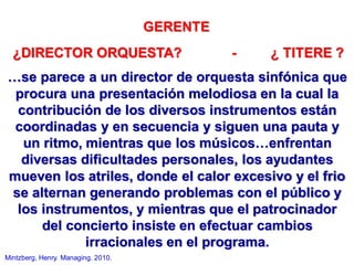 GERENTE
¿DIRECTOR ORQUESTA? - ¿ TITERE ?
…se parece a un director de orquesta sinfónica que
procura una presentación melodiosa en la cual la
contribución de los diversos instrumentos están
coordinadas y en secuencia y siguen una pauta y
un ritmo, mientras que los músicos…enfrentan
diversas dificultades personales, los ayudantes
mueven los atriles, donde el calor excesivo y el frio
se alternan generando problemas con el público y
los instrumentos, y mientras que el patrocinador
del concierto insiste en efectuar cambios
irracionales en el programa.
Mintzberg, Henry. Managing. 2010.
 