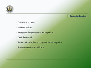 Gerencia de crisis
• Conservar la calma
• Hacerse visible
• Anteponer las personas a los negocios
• Decir la verdad
• Saber cuándo volver a ocuparse de los negocios
• Prever una vocería calificada
 