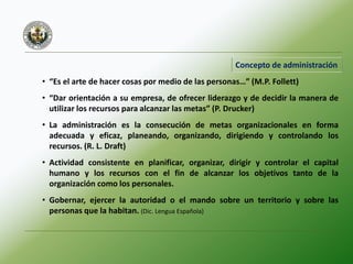 Concepto de administración
• “Es el arte de hacer cosas por medio de las personas…” (M.P. Follett)
• “Dar orientación a su empresa, de ofrecer liderazgo y de decidir la manera de
utilizar los recursos para alcanzar las metas” (P. Drucker)
• La administración es la consecución de metas organizacionales en forma
adecuada y eficaz, planeando, organizando, dirigiendo y controlando los
recursos. (R. L. Draft)
• Actividad consistente en planificar, organizar, dirigir y controlar el capital
humano y los recursos con el fin de alcanzar los objetivos tanto de la
organización como los personales.
• Gobernar, ejercer la autoridad o el mando sobre un territorio y sobre las
personas que la habitan. (Dic. Lengua Española)
 