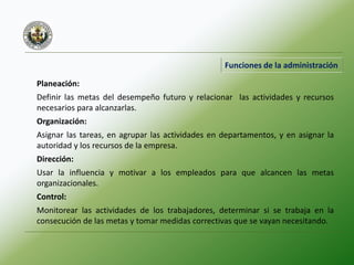 Funciones de la administración
Planeación:
Definir las metas del desempeño futuro y relacionar las actividades y recursos
necesarios para alcanzarlas.
Organización:
Asignar las tareas, en agrupar las actividades en departamentos, y en asignar la
autoridad y los recursos de la empresa.
Dirección:
Usar la influencia y motivar a los empleados para que alcancen las metas
organizacionales.
Control:
Monitorear las actividades de los trabajadores, determinar si se trabaja en la
consecución de las metas y tomar medidas correctivas que se vayan necesitando.
 