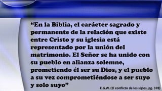 “En la Biblia, el carácter sagrado y
permanente de la relación que existe
entre Cristo y su iglesia está
representado por la unión del
matrimonio. El Señor se ha unido con
su pueblo en alianza solemne,
prometiendo él ser su Dios, y el pueblo
a su vez comprometiéndose a ser suyo
y solo suyo” E.G.W. (El conflicto de los siglos, pg. 378)
 
