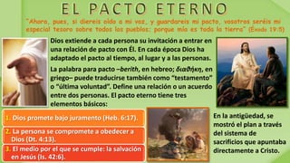 Dios extiende a cada persona su invitación a entrar en
una relación de pacto con Él. En cada época Dios ha
adaptado el pacto al tiempo, al lugar y a las personas.
La palabra para pacto –berith, en hebreo; διαθήκη, en
griego– puede traducirse también como “testamento”
o “última voluntad”. Define una relación o un acuerdo
entre dos personas. El pacto eterno tiene tres
elementos básicos:
1. Dios promete bajo juramento (Heb. 6:17).
2. La persona se compromete a obedecer a
Dios (Dt. 4:13).
3. El medio por el que se cumple: la salvación
en Jesús (Is. 42:6).
En la antigüedad, se
mostró el plan a través
del sistema de
sacrificios que apuntaba
directamente a Cristo.
 