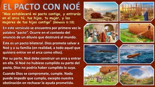 EL PACTO CON NOÉ
“Mas estableceré mi pacto contigo, y entrarás
en el arca tú, tus hijos, tu mujer, y las
mujeres de tus hijos contigo” (Génesis 6:18)
En este versículo se encuentra por primera vez la
palabra “pacto”. Ocurre en el contexto del
anuncio de un diluvio que destruirá al mundo.
Éste es un pacto bilateral. Dios promete salvar a
Noé y a su familia (en realidad, a todo aquel que
quisiera entrar en el arca como ellos).
Por su parte, Noé debe construir un arca y entrar
en ella. Si Noé no hubiese cumplido su parte del
pacto, Dios no podría haber cumplido la suya.
Cuando Dios se compromete, cumple. Nada
puede impedir que cumpla, excepto nuestra
obstinación en rechazar la ayuda prometida.
 