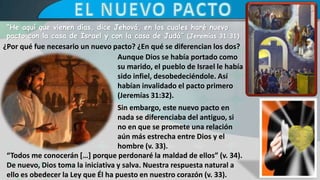 “He aquí que vienen días, dice Jehová, en los cuales haré nuevo
pacto con la casa de Israel y con la casa de Judá” (Jeremías 31:31)
¿Por qué fue necesario un nuevo pacto? ¿En qué se diferencian los dos?
“Todos me conocerán […] porque perdonaré la maldad de ellos” (v. 34).
De nuevo, Dios toma la iniciativa y salva. Nuestra respuesta natural a
ello es obedecer la Ley que Él ha puesto en nuestro corazón (v. 33).
Aunque Dios se había portado como
su marido, el pueblo de Israel le había
sido infiel, desobedeciéndole. Así
habían invalidado el pacto primero
(Jeremías 31:32).
Sin embargo, este nuevo pacto en
nada se diferenciaba del antiguo, si
no en que se promete una relación
aún más estrecha entre Dios y el
hombre (v. 33).
 