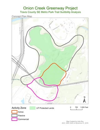 Concept Plan Map
±
Activity Zone
Active
Passive
Commercial
UT Protected Lands
Map Created by Lidia Roy.
ACC, GISC 2420 on Novermer 21, 2018
Onion Creek Greenway Project
Travis County SE Metro Park Trail Suitibility Analysis
0 750 1,500 Feet
 