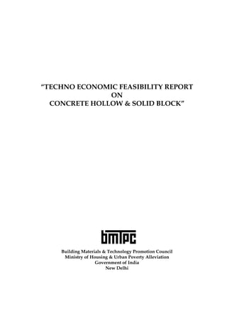 “TECHNO ECONOMIC FEASIBILITY REPORT
ON
CONCRETE HOLLOW & SOLID BLOCK”

Building Materials & Technology Promotion Council
Ministry of Housing & Urban Poverty Alleviation
Government of India
New Delhi

0

 