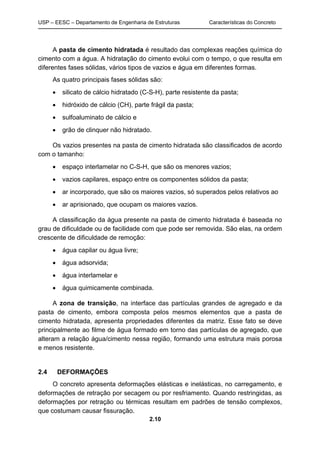 USP – EESC – Departamento de Engenharia de Estruturas Características do Concreto
2.10
A pasta de cimento hidratada é resultado das complexas reações química do
cimento com a água. A hidratação do cimento evolui com o tempo, o que resulta em
diferentes fases sólidas, vários tipos de vazios e água em diferentes formas.
As quatro principais fases sólidas são:
 silicato de cálcio hidratado (C-S-H), parte resistente da pasta;
 hidróxido de cálcio (CH), parte frágil da pasta;
 sulfoaluminato de cálcio e
 grão de clinquer não hidratado.
Os vazios presentes na pasta de cimento hidratada são classificados de acordo
com o tamanho:
 espaço interlamelar no C-S-H, que são os menores vazios;
 vazios capilares, espaço entre os componentes sólidos da pasta;
 ar incorporado, que são os maiores vazios, só superados pelos relativos ao
 ar aprisionado, que ocupam os maiores vazios.
A classificação da água presente na pasta de cimento hidratada é baseada no
grau de dificuldade ou de facilidade com que pode ser removida. São elas, na ordem
crescente de dificuldade de remoção:
 água capilar ou água livre;
 água adsorvida;
 água interlamelar e
 água quimicamente combinada.
A zona de transição, na interface das partículas grandes de agregado e da
pasta de cimento, embora composta pelos mesmos elementos que a pasta de
cimento hidratada, apresenta propriedades diferentes da matriz. Esse fato se deve
principalmente ao filme de água formado em torno das partículas de agregado, que
alteram a relação água/cimento nessa região, formando uma estrutura mais porosa
e menos resistente.
2.4 DEFORMAÇÕES
O concreto apresenta deformações elásticas e inelásticas, no carregamento, e
deformações de retração por secagem ou por resfriamento. Quando restringidas, as
deformações por retração ou térmicas resultam em padrões de tensão complexos,
que costumam causar fissuração.
 