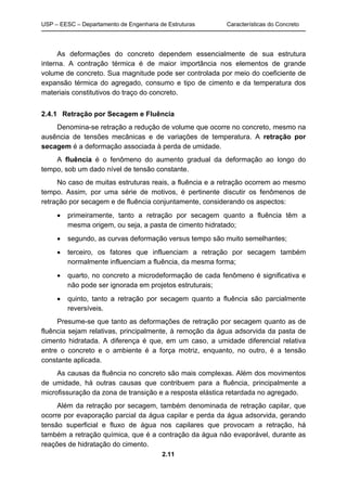 USP – EESC – Departamento de Engenharia de Estruturas Características do Concreto
2.11
As deformações do concreto dependem essencialmente de sua estrutura
interna. A contração térmica é de maior importância nos elementos de grande
volume de concreto. Sua magnitude pode ser controlada por meio do coeficiente de
expansão térmica do agregado, consumo e tipo de cimento e da temperatura dos
materiais constitutivos do traço do concreto.
2.4.1 Retração por Secagem e Fluência
Denomina-se retração a redução de volume que ocorre no concreto, mesmo na
ausência de tensões mecânicas e de variações de temperatura. A retração por
secagem é a deformação associada à perda de umidade.
A fluência é o fenômeno do aumento gradual da deformação ao longo do
tempo, sob um dado nível de tensão constante.
No caso de muitas estruturas reais, a fluência e a retração ocorrem ao mesmo
tempo. Assim, por uma série de motivos, é pertinente discutir os fenômenos de
retração por secagem e de fluência conjuntamente, considerando os aspectos:
 primeiramente, tanto a retração por secagem quanto a fluência têm a
mesma origem, ou seja, a pasta de cimento hidratado;
 segundo, as curvas deformação versus tempo são muito semelhantes;
 terceiro, os fatores que influenciam a retração por secagem também
normalmente influenciam a fluência, da mesma forma;
 quarto, no concreto a microdeformação de cada fenômeno é significativa e
não pode ser ignorada em projetos estruturais;
 quinto, tanto a retração por secagem quanto a fluência são parcialmente
reversíveis.
Presume-se que tanto as deformações de retração por secagem quanto as de
fluência sejam relativas, principalmente, à remoção da água adsorvida da pasta de
cimento hidratada. A diferença é que, em um caso, a umidade diferencial relativa
entre o concreto e o ambiente é a força motriz, enquanto, no outro, é a tensão
constante aplicada.
As causas da fluência no concreto são mais complexas. Além dos movimentos
de umidade, há outras causas que contribuem para a fluência, principalmente a
microfissuração da zona de transição e a resposta elástica retardada no agregado.
Além da retração por secagem, também denominada de retração capilar, que
ocorre por evaporação parcial da água capilar e perda da água adsorvida, gerando
tensão superficial e fluxo de água nos capilares que provocam a retração, há
também a retração química, que é a contração da água não evaporável, durante as
reações de hidratação do cimento.
 