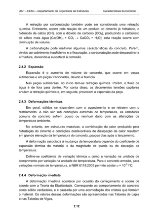 USP – EESC – Departamento de Engenharia de Estruturas Características do Concreto
2.12
A retração por carbonatação também pode ser considerada uma retração
química. Entretanto, ocorre pela reação de um produto do cimento já hidratado, o
hidróxido de cálcio (CH), com o dióxido de carbono (CO2), produzindo o carbonato
de cálcio mais água [Ca(OH)2 + CO2  CaCO3 + H2O]; esta reação ocorre com
diminuição de volume.
A carbonatação pode melhorar algumas características do concreto. Porém,
devido ao cobrimento insuficiente e a fissuração, a carbonatação pode despassivar a
armadura, deixando-a suscetível à corrosão.
2.4.2 Expansão
Expansão é o aumento de volume do concreto, que ocorre em peças
submersas e em peças tracionadas, devido à fluência.
Nas peças submersas, no início tem-se retração química. Porém, o fluxo de
água é de fora para dentro. Por conta disso, as decorrentes tensões capilares
anulam a retração química e, em seguida, provocam a expansão da peça.
2.4.3 Deformações térmicas
Em geral, sólidos se expandem com o aquecimento e se retraem com o
resfriamento. A não ser sob condições extremas de temperatura, as estruturas
comuns de concreto sofrem pouco ou nenhum dano com as alterações da
temperatura ambiente.
No entanto, em estruturas massivas, a combinação do calor produzido pela
hidratação do cimento e condições desfavoráveis de dissipação de calor resultam
em grande elevação da temperatura do concreto, poucos dias após o lançamento.
A deformação associada à mudança de temperatura depende do coeficiente de
expansão térmica do material e da magnitude de queda ou de elevação de
temperatura.
Define-se coeficiente de variação térmica  como a variação na unidade de
comprimento por variação na unidade de temperatura. Para o concreto armado, para
variações normais de temperatura, a NBR 6118:2003 permite adotar  = 10-5
/C.
2.4.4 Deformação imediata
A deformação imediata acontece por ocasião do carregamento e ocorre de
acordo com a Teoria da Elasticidade. Corresponde ao comportamento do concreto
como sólido verdadeiro, e é causada por uma acomodação dos cristais que formam
o material. Os valores dessas deformações são apresentados nas Tabelas de Lajes
e nas Tabelas de Vigas.
 