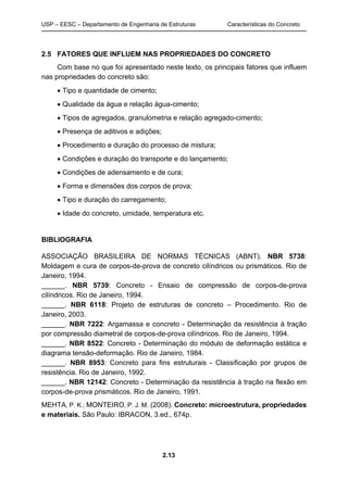 USP – EESC – Departamento de Engenharia de Estruturas Características do Concreto
2.13
2.5 FATORES QUE INFLUEM NAS PROPRIEDADES DO CONCRETO
Com base no que foi apresentado neste texto, os principais fatores que influem
nas propriedades do concreto são:
 Tipo e quantidade de cimento;
 Qualidade da água e relação água-cimento;
 Tipos de agregados, granulometria e relação agregado-cimento;
 Presença de aditivos e adições;
 Procedimento e duração do processo de mistura;
 Condições e duração do transporte e do lançamento;
 Condições de adensamento e de cura;
 Forma e dimensões dos corpos de prova;
 Tipo e duração do carregamento;
 Idade do concreto, umidade, temperatura etc.
BIBLIOGRAFIA
ASSOCIAÇÃO BRASILEIRA DE NORMAS TÉCNICAS (ABNT). NBR 5738:
Moldagem e cura de corpos-de-prova de concreto cilíndricos ou prismáticos. Rio de
Janeiro, 1994.
______. NBR 5739: Concreto - Ensaio de compressão de corpos-de-prova
cilíndricos. Rio de Janeiro, 1994.
______. NBR 6118: Projeto de estruturas de concreto – Procedimento. Rio de
Janeiro, 2003.
______. NBR 7222: Argamassa e concreto - Determinação da resistência à tração
por compressão diametral de corpos-de-prova cilíndricos. Rio de Janeiro, 1994.
______. NBR 8522: Concreto - Determinação do módulo de deformação estática e
diagrama tensão-deformação. Rio de Janeiro, 1984.
______. NBR 8953: Concreto para fins estruturais - Classificação por grupos de
resistência. Rio de Janeiro, 1992.
______. NBR 12142: Concreto - Determinação da resistência à tração na flexão em
corpos-de-prova prismáticos. Rio de Janeiro, 1991.
MEHTA, P. K.; MONTEIRO, P. J. M. (2008). Concreto: microestrutura, propriedades
e materiais. São Paulo: IBRACON, 3.ed., 674p.
 