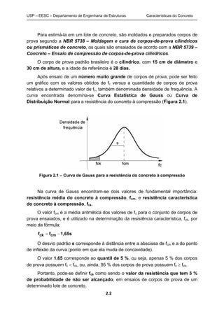 USP – EESC – Departamento de Engenharia de Estruturas Características do Concreto
2.2
Para estimá-la em um lote de concreto, são moldados e preparados corpos de
prova segundo a NBR 5738 – Moldagem e cura de corpos-de-prova cilíndricos
ou prismáticos de concreto, os quais são ensaiados de acordo com a NBR 5739 –
Concreto – Ensaio de compressão de corpos-de-prova cilíndricos.
O corpo de prova padrão brasileiro é o cilíndrico, com 15 cm de diâmetro e
30 cm de altura, e a idade de referência é 28 dias.
Após ensaio de um número muito grande de corpos de prova, pode ser feito
um gráfico com os valores obtidos de fc versus a quantidade de corpos de prova
relativos a determinado valor de fc, também denominada densidade de frequência. A
curva encontrada denomina-se Curva Estatística de Gauss ou Curva de
Distribuição Normal para a resistência do concreto à compressão (Figura 2.1).
Figura 2.1 – Curva de Gauss para a resistência do concreto à compressão
Na curva de Gauss encontram-se dois valores de fundamental importância:
resistência média do concreto à compressão, fcm, e resistência característica
do concreto à compressão, fck.
O valor fcm é a média aritmética dos valores de fc para o conjunto de corpos de
prova ensaiados, e é utilizado na determinação da resistência característica, fck, por
meio da fórmula:
1,65sff cmck 
O desvio padrão s corresponde à distância entre a abscissa de fcm e a do ponto
de inflexão da curva (ponto em que ela muda de concavidade).
O valor 1,65 corresponde ao quantil de 5 %, ou seja, apenas 5 % dos corpos
de prova possuem fc  fck, ou, ainda, 95 % dos corpos de prova possuem fc  fck.
Portanto, pode-se definir fck como sendo o valor da resistência que tem 5 %
de probabilidade de não ser alcançado, em ensaios de corpos de prova de um
determinado lote de concreto.
 