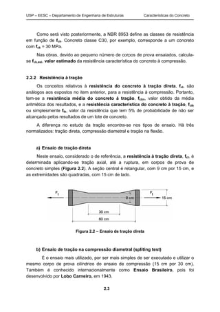 USP – EESC – Departamento de Engenharia de Estruturas Características do Concreto
2.3
Como será visto posteriormente, a NBR 8953 define as classes de resistência
em função de fck. Concreto classe C30, por exemplo, corresponde a um concreto
com fck = 30 MPa.
Nas obras, devido ao pequeno número de corpos de prova ensaiados, calcula-
se fck,est, valor estimado da resistência característica do concreto à compressão.
2.2.2 Resistência à tração
Os conceitos relativos à resistência do concreto à tração direta, fct, são
análogos aos expostos no item anterior, para a resistência à compressão. Portanto,
tem-se a resistência média do concreto à tração, fctm, valor obtido da média
aritmética dos resultados, e a resistência característica do concreto à tração, fctk
ou simplesmente ftk, valor da resistência que tem 5% de probabilidade de não ser
alcançado pelos resultados de um lote de concreto.
A diferença no estudo da tração encontra-se nos tipos de ensaio. Há três
normalizados: tração direta, compressão diametral e tração na flexão.
a) Ensaio de tração direta
Neste ensaio, considerado o de referência, a resistência à tração direta, fct, é
determinada aplicando-se tração axial, até a ruptura, em corpos de prova de
concreto simples (Figura 2.2). A seção central é retangular, com 9 cm por 15 cm, e
as extremidades são quadradas, com 15 cm de lado.
Figura 2.2 – Ensaio de tração direta
b) Ensaio de tração na compressão diametral (spliting test)
É o ensaio mais utilizado, por ser mais simples de ser executado e utilizar o
mesmo corpo de prova cilíndrico do ensaio de compressão (15 cm por 30 cm).
Também é conhecido internacionalmente como Ensaio Brasileiro, pois foi
desenvolvido por Lobo Carneiro, em 1943.
 