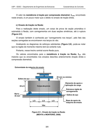 USP – EESC – Departamento de Engenharia de Estruturas Características do Concreto
2.5
O valor da resistência à tração por compressão diametral, fct,sp, encontrado
neste ensaio, é um pouco maior que o obtido no ensaio de tração direta.
c) Ensaio de tração na flexão
Para a realização deste ensaio, um corpo de prova de seção prismática é
submetido à flexão, com carregamentos em duas seções simétricas, até à ruptura
(Figura 2.5).
O ensaio também é conhecido por “carregamento nos terços”, pelo fato das
seções carregadas se encontrarem nos terços do vão.
Analisando os diagramas de esforços solicitantes (Figura 2.6), pode-se notar
que na região de momento máximo tem-se cortante nula.
Portanto, nesse trecho central ocorre flexão pura.
Os valores encontrados para a resistência à tração na flexão, fct,f, são
maiores que os encontrados nos ensaios descritos anteriormente (tração direta e
compressão diametral).
Extremidade da máquina de ensaio
Elemento de apoio e
aplicação da carga
Estrutura rígida de
carregamento
Base de apoio da
máquina de ensaio
Barra
de aço
Corpo-de-prova
L/3 L/3 L/3
Vão
Esfera de aço
Esfera de aço
25 mm no mínimo
D=L/3
Figura 2.5 – Ensaio de tração na flexão
(MEHTA e MONTEIRO, 2008)
 