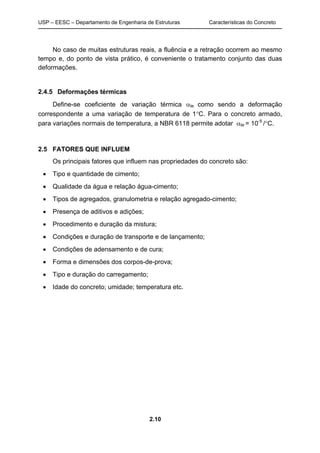 USP – EESC – Departamento de Engenharia de Estruturas Características do Concreto
2.10
No caso de muitas estruturas reais, a fluência e a retração ocorrem ao mesmo
tempo e, do ponto de vista prático, é conveniente o tratamento conjunto das duas
deformações.
2.4.5 Deformações térmicas
Define-se coeficiente de variação térmica αte como sendo a deformação
correspondente a uma variação de temperatura de 1°C. Para o concreto armado,
para variações normais de temperatura, a NBR 6118 permite adotar αte = 10-5
/°C.
2.5 FATORES QUE INFLUEM
Os principais fatores que influem nas propriedades do concreto são:
• Tipo e quantidade de cimento;
• Qualidade da água e relação água-cimento;
• Tipos de agregados, granulometria e relação agregado-cimento;
• Presença de aditivos e adições;
• Procedimento e duração da mistura;
• Condições e duração de transporte e de lançamento;
• Condições de adensamento e de cura;
• Forma e dimensões dos corpos-de-prova;
• Tipo e duração do carregamento;
• Idade do concreto; umidade; temperatura etc.
 