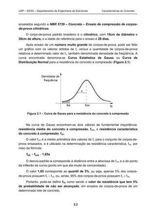 USP – EESC – Departamento de Engenharia de Estruturas Características do Concreto
2.2
ensaiados segundo a NBR 5739 – Concreto – Ensaio de compressão de corpos-
de-prova cilíndricos.
O corpo-de-prova padrão brasileiro é o cilíndrico, com 15cm de diâmetro e
30cm de altura, e a idade de referência para o ensaio é 28 dias.
Após ensaio de um número muito grande de corpos-de-prova, pode ser feito
um gráfico com os valores obtidos de fc versus a quantidade de corpos-de-prova
relativos a determinado valor de fc, também denominada densidade de freqüência. A
curva encontrada denomina-se Curva Estatística de Gauss ou Curva de
Distribuição Normal para a resistência do concreto à compressão (Figura 2.1).
Figura 2.1 – Curva de Gauss para a resistência do concreto à compressão
Na curva de Gauss encontram-se dois valores de fundamental importância:
resistência média do concreto à compressão, fcm, e resistência característica
do concreto à compressão, fck.
O valor fcm é a média aritmética dos valores de fc para o conjunto de corpos-de-
prova ensaiados, e é utilizado na determinação da resistência característica, fck, por
meio da fórmula:
1,65sff cmck −=
O desvio-padrão s corresponde à distância entre a abscissa de fcm e a do ponto
de inflexão da curva (ponto em que ela muda de concavidade).
O valor 1,65 corresponde ao quantil de 5%, ou seja, apenas 5% dos corpos-
de-prova possuem fc < fck, ou, ainda, 95% dos corpos-de-prova possuem fc ≥ fck.
Portanto, pode-se definir fck como sendo o valor da resistência que tem 5%
de probabilidade de não ser alcançado, em ensaios de corpos-de-prova de um
determinado lote de concreto.
 