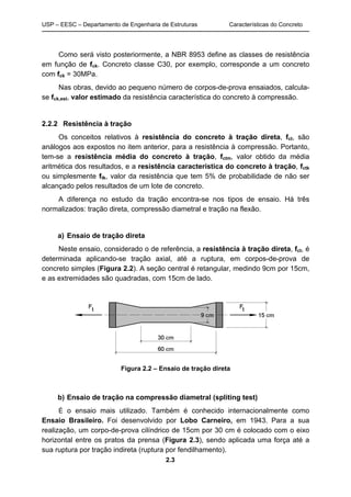 USP – EESC – Departamento de Engenharia de Estruturas Características do Concreto
2.3
Como será visto posteriormente, a NBR 8953 define as classes de resistência
em função de fck. Concreto classe C30, por exemplo, corresponde a um concreto
com fck = 30MPa.
Nas obras, devido ao pequeno número de corpos-de-prova ensaiados, calcula-
se fck,est, valor estimado da resistência característica do concreto à compressão.
2.2.2 Resistência à tração
Os conceitos relativos à resistência do concreto à tração direta, fct, são
análogos aos expostos no item anterior, para a resistência à compressão. Portanto,
tem-se a resistência média do concreto à tração, fctm, valor obtido da média
aritmética dos resultados, e a resistência característica do concreto à tração, fctk
ou simplesmente ftk, valor da resistência que tem 5% de probabilidade de não ser
alcançado pelos resultados de um lote de concreto.
A diferença no estudo da tração encontra-se nos tipos de ensaio. Há três
normalizados: tração direta, compressão diametral e tração na flexão.
a) Ensaio de tração direta
Neste ensaio, considerado o de referência, a resistência à tração direta, fct, é
determinada aplicando-se tração axial, até a ruptura, em corpos-de-prova de
concreto simples (Figura 2.2). A seção central é retangular, medindo 9cm por 15cm,
e as extremidades são quadradas, com 15cm de lado.
Figura 2.2 – Ensaio de tração direta
b) Ensaio de tração na compressão diametral (spliting test)
É o ensaio mais utilizado. Também é conhecido internacionalmente como
Ensaio Brasileiro. Foi desenvolvido por Lobo Carneiro, em 1943. Para a sua
realização, um corpo-de-prova cilíndrico de 15cm por 30 cm é colocado com o eixo
horizontal entre os pratos da prensa (Figura 2.3), sendo aplicada uma força até a
sua ruptura por tração indireta (ruptura por fendilhamento).
 