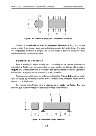 USP – EESC – Departamento de Engenharia de Estruturas Características do Concreto
2.4
Figura 2.3 – Ensaio de tração por compressão diametral
O valor da resistência à tração por compressão diametral, fct,sp, encontrado
neste ensaio, é um pouco maior que o obtido no ensaio de tração direta. O ensaio
de compressão diametral é simples de ser executado e fornece resultados mais
uniformes do que os da tração direta.
c) Ensaio de tração na flexão
Para a realização deste ensaio, um corpo-de-prova de seção prismática é
submetido à flexão, com carregamentos em duas seções simétricas, até à ruptura
(Figura 2.4). O ensaio também é conhecido por “carregamento nos terços”, pelo fato
das seções carregadas se encontrarem nos terços do vão.
Analisando os diagramas de esforços solicitantes (Figura 2.5) pode-se notar
que na região de momento máximo tem-se cortante nula. Portanto, nesse trecho
central ocorre flexão pura.
Os valores encontrados para a resistência à tração na flexão, fct,f, são
maiores que os encontrados nos ensaios descritos anteriormente.
Figura 2.4 – Ensaio de tração na flexão
 