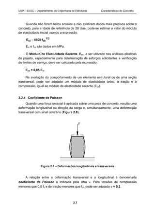 USP – EESC – Departamento de Engenharia de Estruturas Características do Concreto
2.7
Quando não forem feitos ensaios e não existirem dados mais precisos sobre o
concreto, para a idade de referência de 28 dias, pode-se estimar o valor do módulo
de elasticidade inicial usando a expressão:
1/2
ckci f5600E =
Eci e fck são dados em MPa.
O Módulo de Elasticidade Secante, Ecs, a ser utilizado nas análises elásticas
do projeto, especialmente para determinação de esforços solicitantes e verificação
de limites de serviço, deve ser calculado pela expressão:
Ecs = 0,85 Eci
Na avaliação do comportamento de um elemento estrutural ou de uma seção
transversal, pode ser adotado um módulo de elasticidade único, à tração e à
compressão, igual ao módulo de elasticidade secante (Ecs).
2.2.4 Coeficiente de Poisson
Quando uma força uniaxial é aplicada sobre uma peça de concreto, resulta uma
deformação longitudinal na direção da carga e, simultaneamente, uma deformação
transversal com sinal contrário (Figura 2.8).
Figura 2.8 – Deformações longitudinais e transversais
A relação entre a deformação transversal e a longitudinal é denominada
coeficiente de Poisson e indicada pela letra ν. Para tensões de compressão
menores que 0,5 fc e de tração menores que fct, pode ser adotado ν = 0,2.
 
