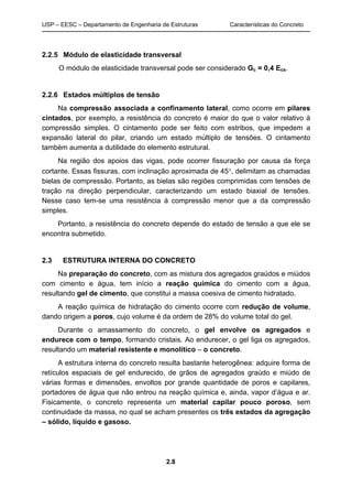 USP – EESC – Departamento de Engenharia de Estruturas Características do Concreto
2.8
2.2.5 Módulo de elasticidade transversal
O módulo de elasticidade transversal pode ser considerado Gc = 0,4 Ecs.
2.2.6 Estados múltiplos de tensão
Na compressão associada a confinamento lateral, como ocorre em pilares
cintados, por exemplo, a resistência do concreto é maior do que o valor relativo à
compressão simples. O cintamento pode ser feito com estribos, que impedem a
expansão lateral do pilar, criando um estado múltiplo de tensões. O cintamento
também aumenta a dutilidade do elemento estrutural.
Na região dos apoios das vigas, pode ocorrer fissuração por causa da força
cortante. Essas fissuras, com inclinação aproximada de 45°, delimitam as chamadas
bielas de compressão. Portanto, as bielas são regiões comprimidas com tensões de
tração na direção perpendicular, caracterizando um estado biaxial de tensões.
Nesse caso tem-se uma resistência à compressão menor que a da compressão
simples.
Portanto, a resistência do concreto depende do estado de tensão a que ele se
encontra submetido.
2.3 ESTRUTURA INTERNA DO CONCRETO
Na preparação do concreto, com as mistura dos agregados graúdos e miúdos
com cimento e água, tem início a reação química do cimento com a água,
resultando gel de cimento, que constitui a massa coesiva de cimento hidratado.
A reação química de hidratação do cimento ocorre com redução de volume,
dando origem a poros, cujo volume é da ordem de 28% do volume total do gel.
Durante o amassamento do concreto, o gel envolve os agregados e
endurece com o tempo, formando cristais. Ao endurecer, o gel liga os agregados,
resultando um material resistente e monolítico – o concreto.
A estrutura interna do concreto resulta bastante heterogênea: adquire forma de
retículos espaciais de gel endurecido, de grãos de agregados graúdo e miúdo de
várias formas e dimensões, envoltos por grande quantidade de poros e capilares,
portadores de água que não entrou na reação química e, ainda, vapor d’água e ar.
Fisicamente, o concreto representa um material capilar pouco poroso, sem
continuidade da massa, no qual se acham presentes os três estados da agregação
– sólido, líquido e gasoso.
 