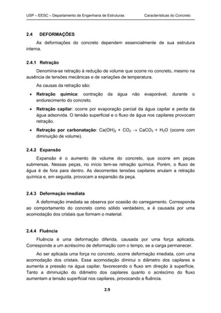 USP – EESC – Departamento de Engenharia de Estruturas Características do Concreto
2.9
2.4 DEFORMAÇÕES
As deformações do concreto dependem essencialmente de sua estrutura
interna.
2.4.1 Retração
Denomina-se retração à redução de volume que ocorre no concreto, mesmo na
ausência de tensões mecânicas e de variações de temperatura.
As causas da retração são:
• Retração química: contração da água não evaporável, durante o
endurecimento do concreto.
• Retração capilar: ocorre por evaporação parcial da água capilar e perda da
água adsorvida. O tensão superficial e o fluxo de água nos capilares provocam
retração.
• Retração por carbonatação: Ca(OH)2 + CO2 → CaCO3 + H2O (ocorre com
diminuição de volume).
2.4.2 Expansão
Expansão é o aumento de volume do concreto, que ocorre em peças
submersas. Nessas peças, no início tem-se retração química. Porém, o fluxo de
água é de fora para dentro. As decorrentes tensões capilares anulam a retração
química e, em seguida, provocam a expansão da peça.
2.4.3 Deformação imediata
A deformação imediata se observa por ocasião do carregamento. Corresponde
ao comportamento do concreto como sólido verdadeiro, e é causada por uma
acomodação dos cristais que formam o material.
2.4.4 Fluência
Fluência é uma deformação diferida, causada por uma força aplicada.
Corresponde a um acréscimo de deformação com o tempo, se a carga permanecer.
Ao ser aplicada uma força no concreto, ocorre deformação imediata, com uma
acomodação dos cristais. Essa acomodação diminui o diâmetro dos capilares e
aumenta a pressão na água capilar, favorecendo o fluxo em direção à superfície.
Tanto a diminuição do diâmetro dos capilares quanto o acréscimo do fluxo
aumentam a tensão superficial nos capilares, provocando a fluência.
 