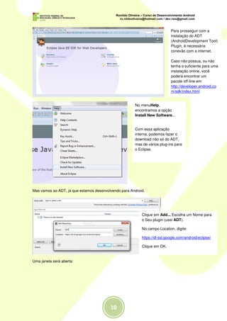 Para prosseguir com a
                                                                           instalação do ADT
                                                                           (AndroidDevelopment Tool)
                                                                           Plugin, é necessária
                                                                           conexão com a internet.

                                                                           Caso não possua, ou não
                                                                           tenha o suficiente para uma
                                                                           instalação online, você
                                                                           poderá encontrar um
                                                                           pacote off-line em:
                                                                           http://developer.android.co
                                                                           m/sdk/index.html


                                                      No menuHelp,
                                                      encontramos a opção
                                                      Install New Software...


                                                      Com essa aplicação
                                                      interna, podemos fazer o
                                                      download não só do ADT,
                                                      mas de vários plug-ins para
                                                      o Eclipse.




Mas vamos ao ADT, já que estamos desenvolvendo para Android.




                                                          Clique em Add... Escolha um Nome para
                                                          o Seu plugin (usei ADT).

                                                          No campo Location, digite:

                                                          https://dl-ssl.google.com/android/eclipse/

                                                          Clique em OK.


Uma janela será aberta:
 