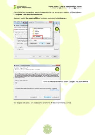 Como já foi feito o download (seguindo esse tutorial), os arquivos do Android SDK estarão em
C:Program FilesAndroidandroid-sdk

Marque a opção Use existingSDKse localize a pasta pelo botãoBrowse...




                                        Envie ou não as estatísticas para o Google e clique em Finish.




Seu Eclipse está apto a ser usado como ferramenta de desenvolvimento Android.
 